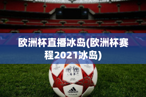 欧洲杯直播冰岛(欧洲杯赛程2021冰岛)