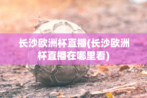 长沙欧洲杯直播(长沙欧洲杯直播在哪里看)