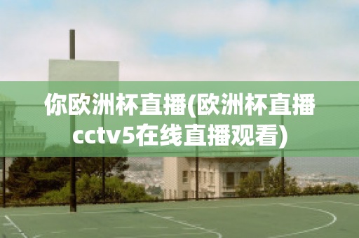 你欧洲杯直播(欧洲杯直播cctv5在线直播观看)