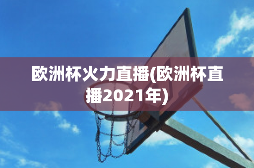 欧洲杯火力直播(欧洲杯直播2021年)