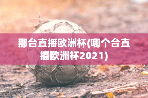 那台直播欧洲杯(哪个台直播欧洲杯2021)