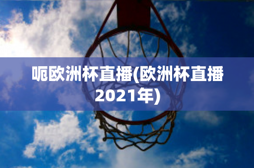 呃欧洲杯直播(欧洲杯直播2021年)