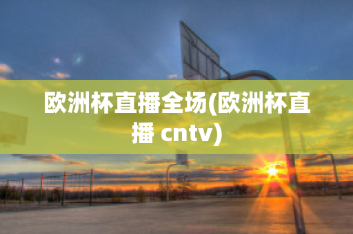 欧洲杯直播全场(欧洲杯直播 cntv)