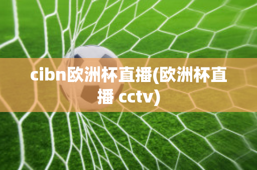 cibn欧洲杯直播(欧洲杯直播 cctv)