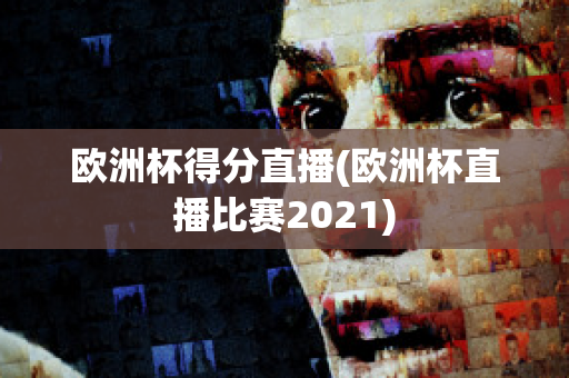 欧洲杯得分直播(欧洲杯直播比赛2021)