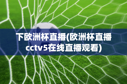 下欧洲杯直播(欧洲杯直播cctv5在线直播观看)