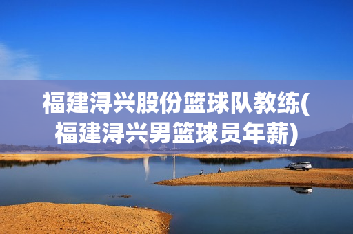 福建浔兴股份篮球队教练(福建浔兴男篮球员年薪)