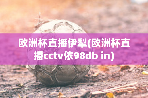 欧洲杯直播伊犁(欧洲杯直播cctv依98db in)