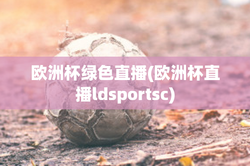 欧洲杯绿色直播(欧洲杯直播ldsportsc)