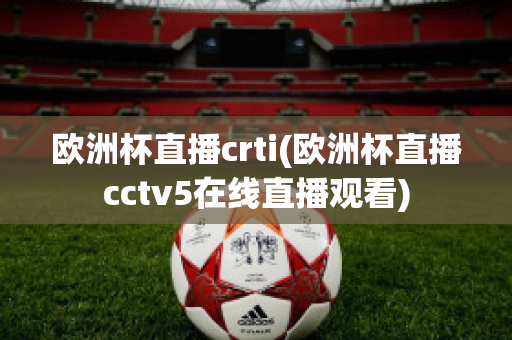 欧洲杯直播crti(欧洲杯直播cctv5在线直播观看)