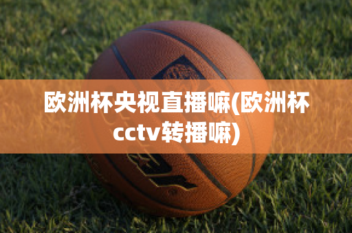 欧洲杯央视直播嘛(欧洲杯cctv转播嘛)