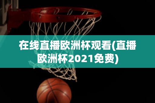 在线直播欧洲杯观看(直播欧洲杯2021免费)