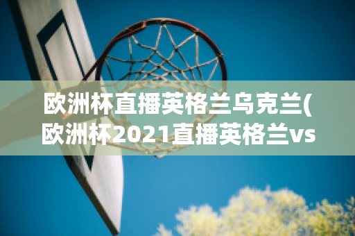 欧洲杯直播英格兰乌克兰(欧洲杯2021直播英格兰vs乌克兰)