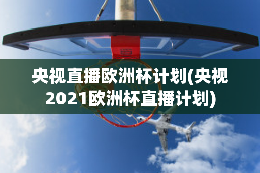 央视直播欧洲杯计划(央视2021欧洲杯直播计划)