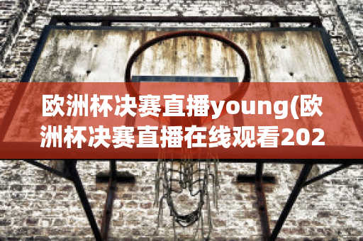 欧洲杯决赛直播young(欧洲杯决赛直播在线观看2023)