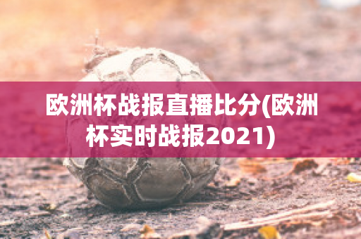 欧洲杯战报直播比分(欧洲杯实时战报2021)