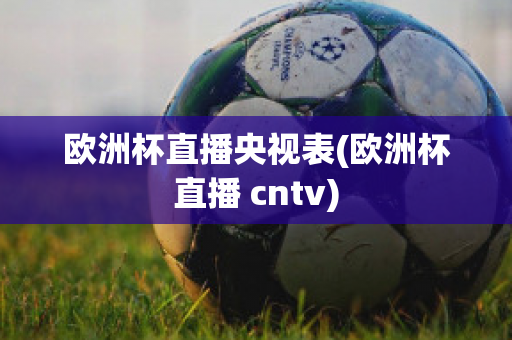 欧洲杯直播央视表(欧洲杯直播 cntv)