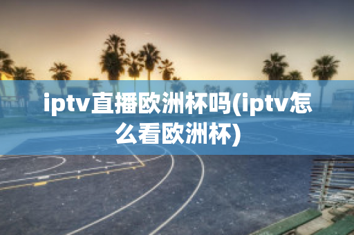 iptv直播欧洲杯吗(iptv怎么看欧洲杯)