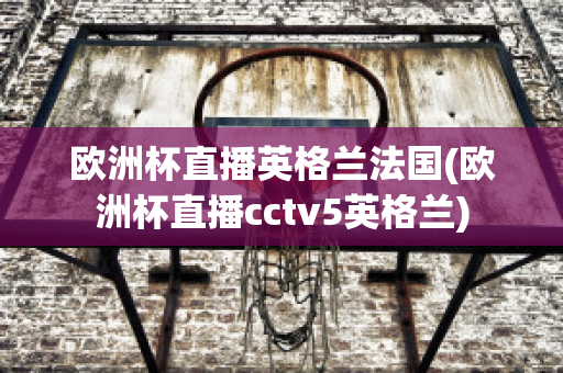 欧洲杯直播英格兰法国(欧洲杯直播cctv5英格兰)