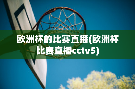 欧洲杯的比赛直播(欧洲杯比赛直播cctv5)