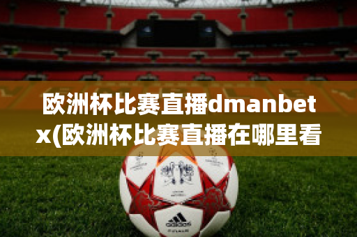 欧洲杯比赛直播dmanbetx(欧洲杯比赛直播在哪里看)