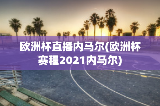 欧洲杯直播内马尔(欧洲杯赛程2021内马尔)