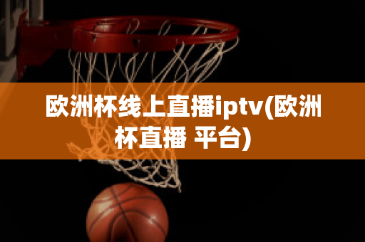 欧洲杯线上直播iptv(欧洲杯直播 平台)