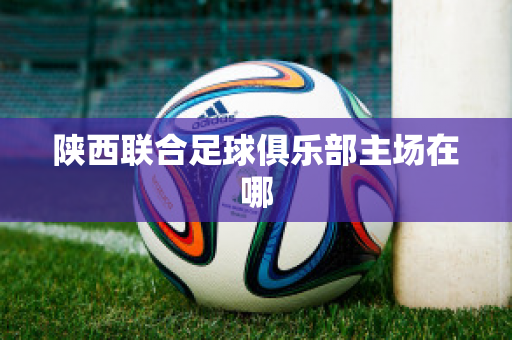 ﻿陕西联合足球俱乐部主场在哪