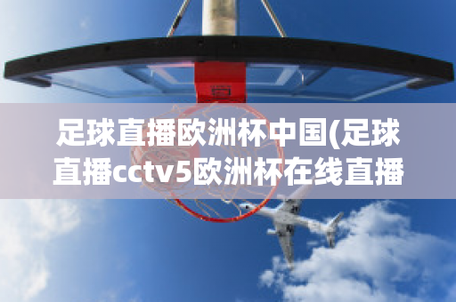 足球直播欧洲杯中国(足球直播cctv5欧洲杯在线直播)