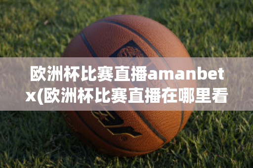 欧洲杯比赛直播amanbetx(欧洲杯比赛直播在哪里看)