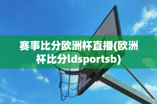 赛事比分欧洲杯直播(欧洲杯比分ldsportsb)