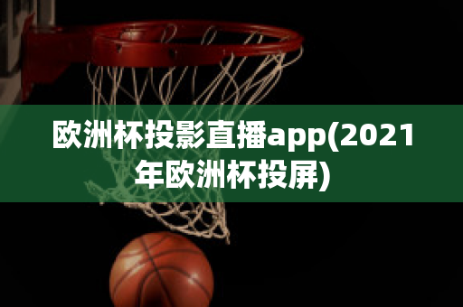 欧洲杯投影直播app(2021年欧洲杯投屏)