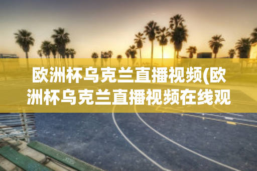 欧洲杯乌克兰直播视频(欧洲杯乌克兰直播视频在线观看)