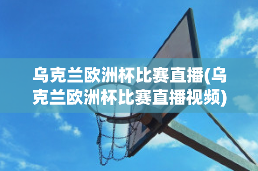 乌克兰欧洲杯比赛直播(乌克兰欧洲杯比赛直播视频)