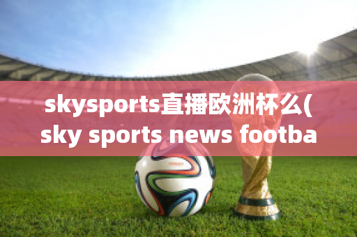 skysports直播欧洲杯么(sky sports news football)