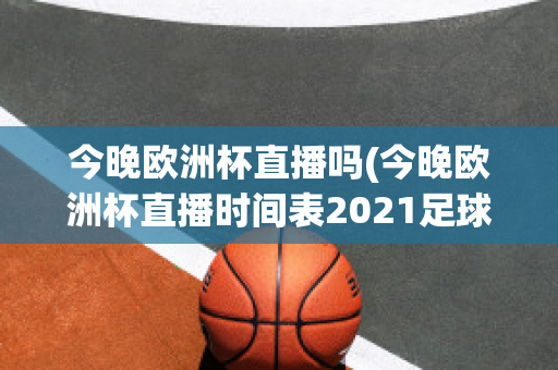 今晚欧洲杯直播吗(今晚欧洲杯直播时间表2021足球)