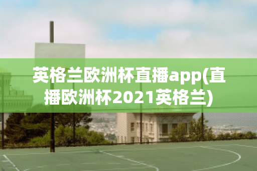 英格兰欧洲杯直播app(直播欧洲杯2021英格兰)