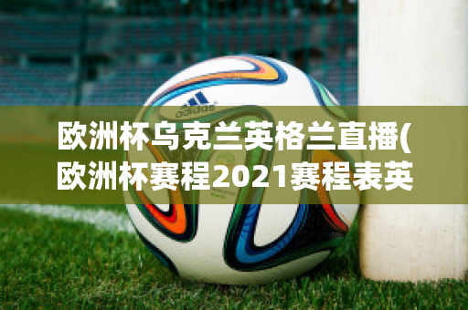 欧洲杯乌克兰英格兰直播(欧洲杯赛程2021赛程表英格兰对乌克兰)