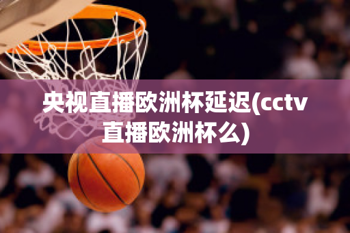 央视直播欧洲杯延迟(cctv直播欧洲杯么)