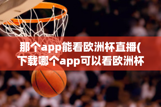 那个app能看欧洲杯直播(下载哪个app可以看欧洲杯直播)