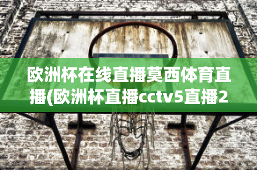 欧洲杯在线直播莫西体育直播(欧洲杯直播cctv5直播2021)