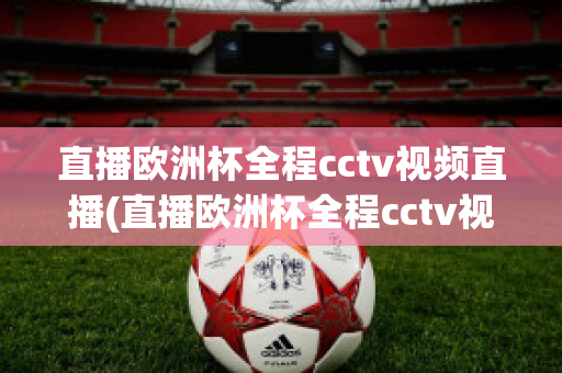 直播欧洲杯全程cctv视频直播(直播欧洲杯全程cctv视频直播回放)