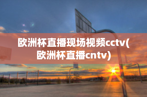 欧洲杯直播现场视频cctv(欧洲杯直播cntv)