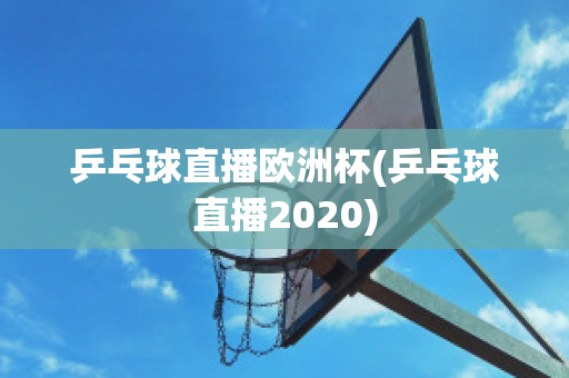 乒乓球直播欧洲杯(乒乓球直播2020)