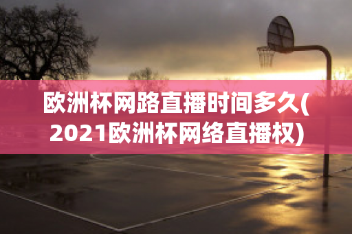 欧洲杯网路直播时间多久(2021欧洲杯网络直播权)