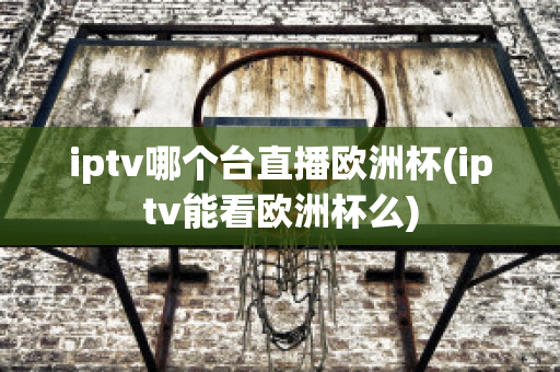 iptv哪个台直播欧洲杯(iptv能看欧洲杯么)