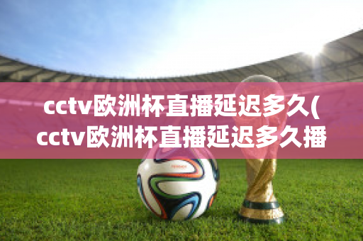 cctv欧洲杯直播延迟多久(cctv欧洲杯直播延迟多久播出)