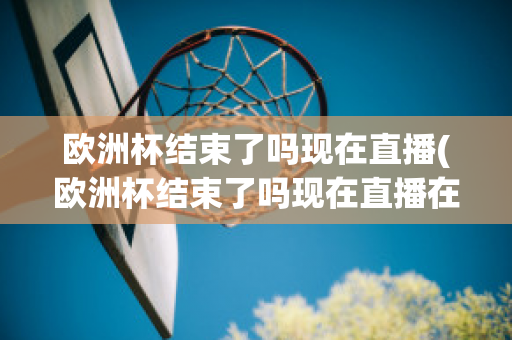 欧洲杯结束了吗现在直播(欧洲杯结束了吗现在直播在哪看)