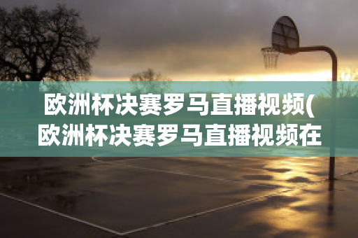 欧洲杯决赛罗马直播视频(欧洲杯决赛罗马直播视频在线观看)