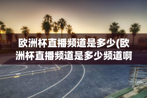 欧洲杯直播频道是多少(欧洲杯直播频道是多少频道啊)